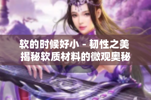 软的时候好小 - 韧性之美 揭秘软质材料的微观奥秘