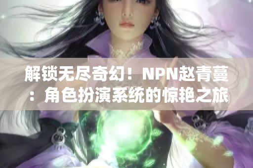 解锁无尽奇幻！NPN赵青蔓：角色扮演系统的惊艳之旅