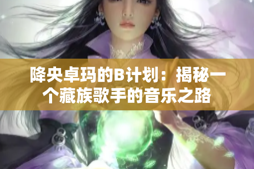 降央卓玛的B计划：揭秘一个藏族歌手的音乐之路