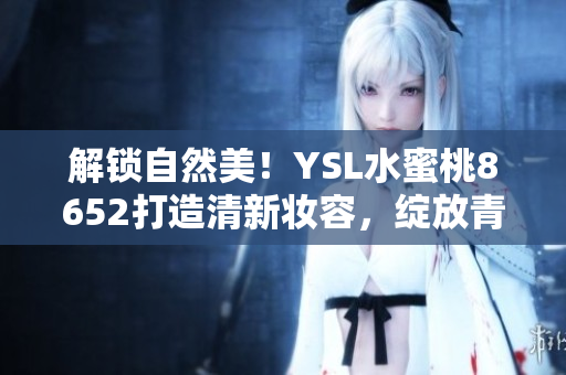 解锁自然美！YSL水蜜桃8652打造清新妆容，绽放青春光彩