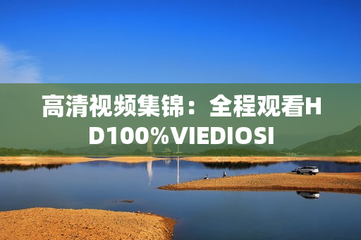 高清视频集锦：全程观看HD100%VIEDIOSI