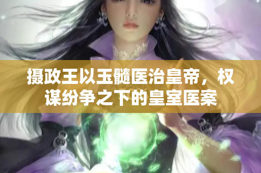 摄政王以玉髓医治皇帝，权谋纷争之下的皇室医案