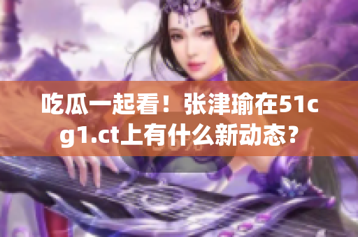 吃瓜一起看！张津瑜在51cg1.ct上有什么新动态？