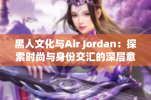 黑人文化与Air Jordan：探索时尚与身份交汇的深层意义