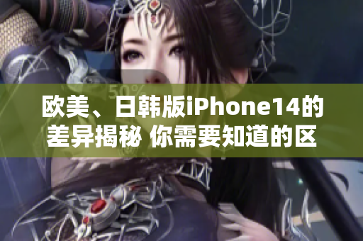 欧美、日韩版iPhone14的差异揭秘 你需要知道的区别