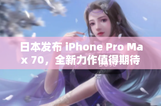 日本发布 iPhone Pro Max 70，全新力作值得期待