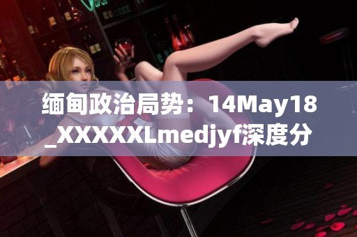 缅甸政治局势：14May18_XXXXXLmedjyf深度分析与展望