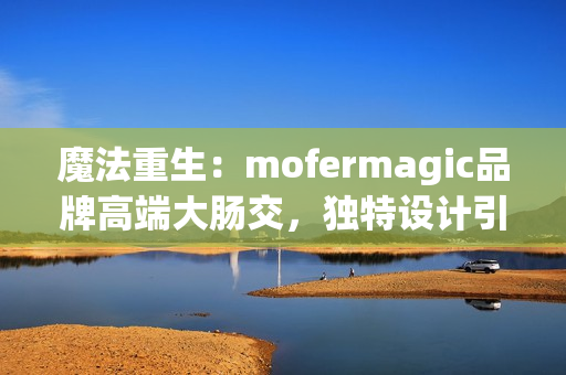 魔法重生：mofermagic品牌高端大肠交，独特设计引领新潮流