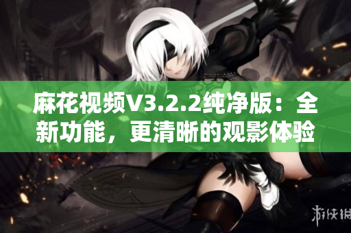 麻花视频V3.2.2纯净版：全新功能，更清晰的观影体验