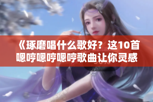 《琢磨唱什么歌好？这10首嗯哼嗯哼嗯哼歌曲让你灵感迸发》