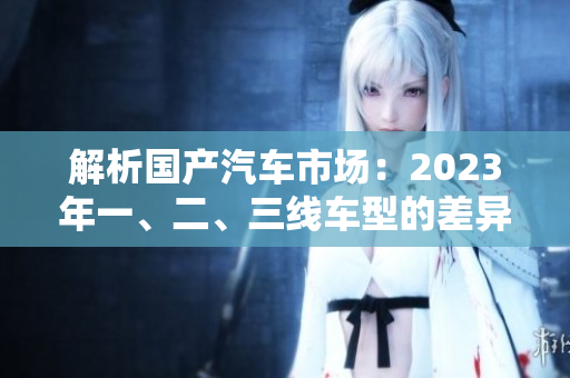 解析国产汽车市场：2023年一、二、三线车型的差异对比