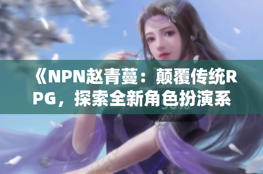 《NPN赵青蔓：颠覆传统RPG，探索全新角色扮演系统》