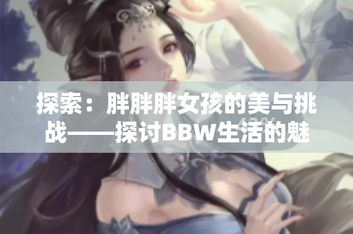 探索：胖胖胖女孩的美与挑战——探讨BBW生活的魅力与困境