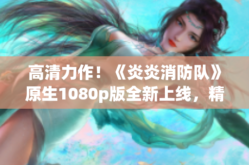 高清力作！《炎炎消防队》原生1080p版全新上线，精彩生肉尽收眼底！