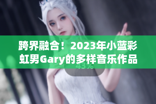 跨界融合！2023年小蓝彩虹男Gary的多样音乐作品展现个人风采