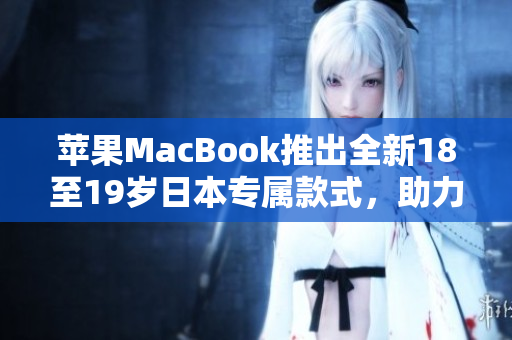 苹果MacBook推出全新18至19岁日本专属款式，助力青少年学习与创造