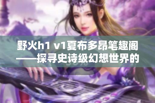 野火h1 v1夏布多昂笔趣阁——探寻史诗级幻想世界的神奇之旅