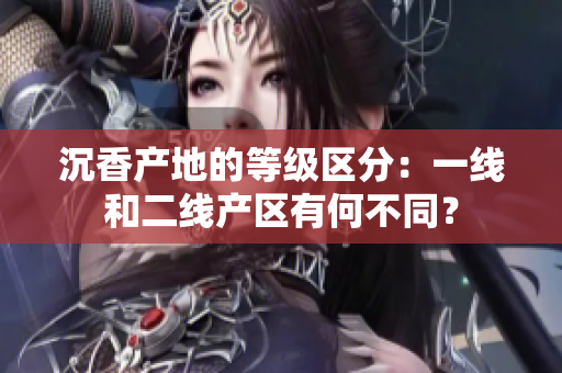 沉香产地的等级区分：一线和二线产区有何不同？