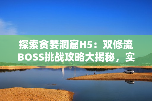 探索贪婪洞窟H5：双修流BOSS挑战攻略大揭秘，实用技巧全解析