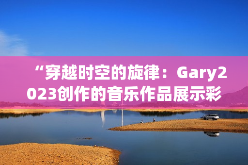 “穿越时空的旋律：Gary2023创作的音乐作品展示彩虹般的多样风采”