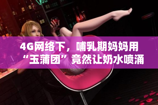 4G网络下，哺乳期妈妈用“玉蒲团”竟然让奶水喷涌而出