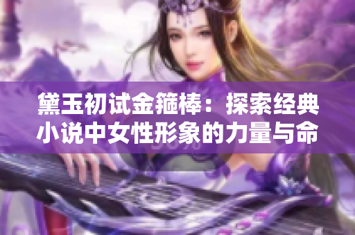 黛玉初试金箍棒：探索经典小说中女性形象的力量与命运