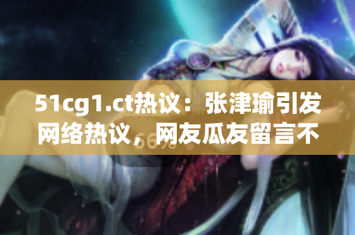 51cg1.ct热议：张津瑜引发网络热议，网友瓜友留言不断