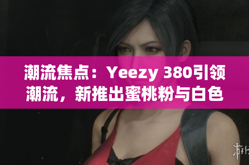 潮流焦点：Yeezy 380引领潮流，新推出蜜桃粉与白色款式