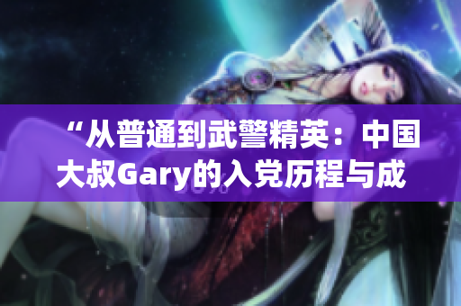 “从普通到武警精英：中国大叔Gary的入党历程与成长之路”