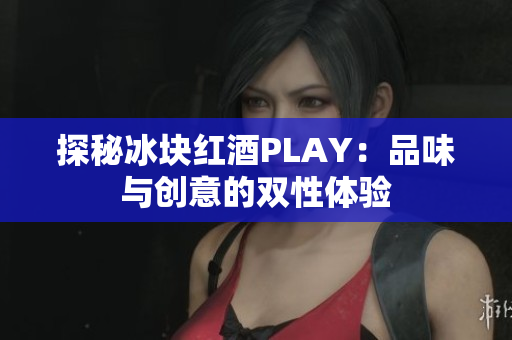 探秘冰块红酒PLAY：品味与创意的双性体验