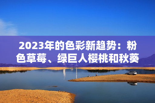 2023年的色彩新趋势：粉色草莓、绿巨人樱桃和秋葵的鲜活结合