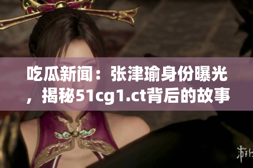 吃瓜新闻：张津瑜身份曝光，揭秘51cg1.ct背后的故事