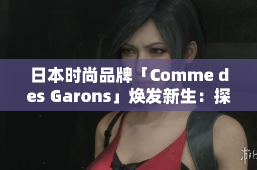 日本时尚品牌「Comme des Garons」焕发新生：探索创意之美