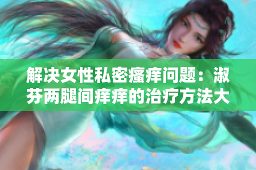 解决女性私密瘙痒问题：淑芬两腿间痒痒的治疗方法大揭秘！