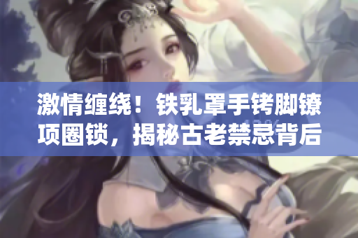 激情缠绕！铁乳罩手铐脚镣项圈锁，揭秘古老禁忌背后的故事