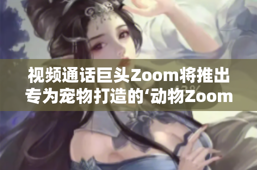 视频通话巨头Zoom将推出专为宠物打造的‘动物Zoom’功能