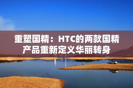 重塑国精：HTC的两款国精产品重新定义华丽转身