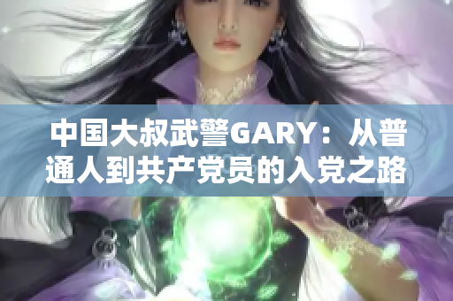 中国大叔武警GARY：从普通人到共产党员的入党之路