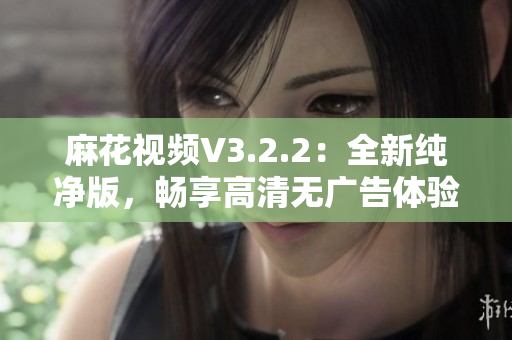 麻花视频V3.2.2：全新纯净版，畅享高清无广告体验