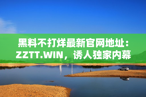 黑料不打烊最新官网地址：ZZTT.WIN，诱人独家内幕揭秘！