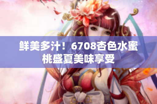 鲜美多汁！6708杏色水蜜桃盛夏美味享受