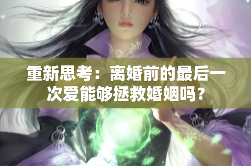 重新思考：离婚前的最后一次爱能够拯救婚姻吗？