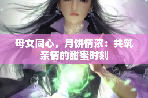 母女同心，月饼情浓：共筑亲情的甜蜜时刻