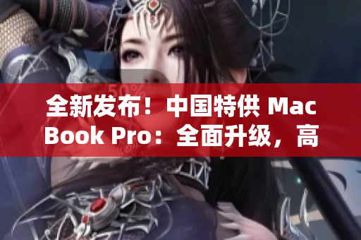 全新发布！中国特供 MacBook Pro：全面升级，高性能再现，惊艳全球！