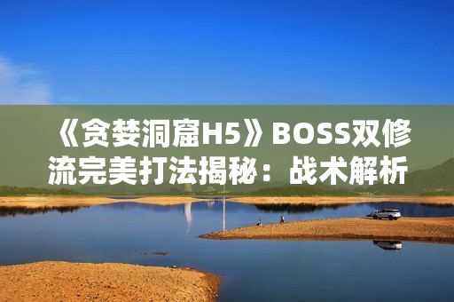 《贪婪洞窟H5》BOSS双修流完美打法揭秘：战术解析与团队配合策略