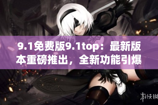 9.1免费版9.1top：最新版本重磅推出，全新功能引爆期待