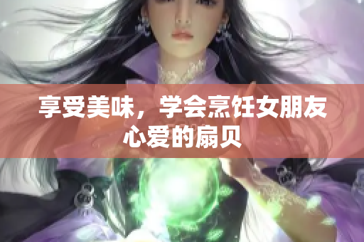 享受美味，学会烹饪女朋友心爱的扇贝