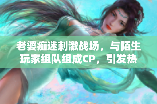 老婆痴迷刺激战场，与陌生玩家组队组成CP，引发热议