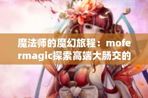 魔法师的魔幻旅程：mofermagic探索高端大肠交的神奇世界