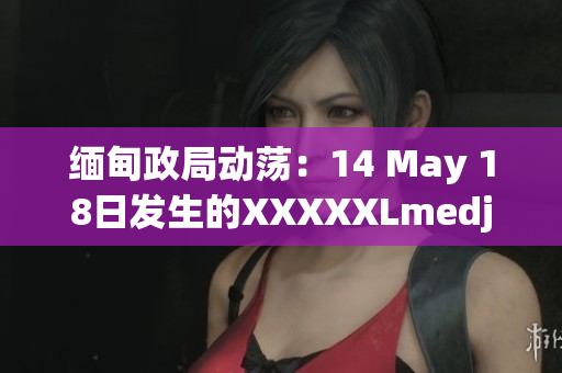 缅甸政局动荡：14 May 18日发生的XXXXXLmedjyf事件引发关注